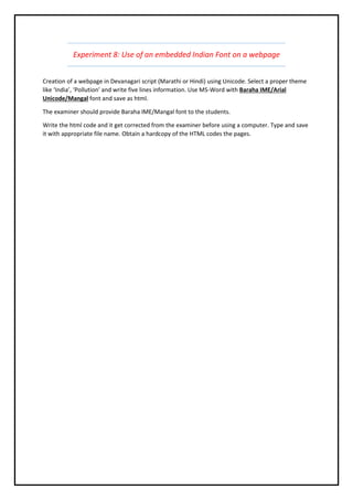 Experiment 8: Use of an embedded Indian Font on a webpage
Creation of a webpage in Devanagari script (Marathi or Hindi) using Unicode. Select a proper theme
like ‘India’, ‘Pollution’ and write five lines information. Use MS-Word with Baraha IME/Arial
Unicode/Mangal font and save as html.
The examiner should provide Baraha IME/Mangal font to the students.
Write the html code and it get corrected from the examiner before using a computer. Type and save
it with appropriate file name. Obtain a hardcopy of the HTML codes the pages.
 