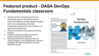 Featured product - DASA DevOps
Fundamentals classroom
DEMO
● DevOps training is the starting point for an
organization going on the DevOps journey.
Improved workflows and faster deployment starts
with a core understanding of DevOps
fundamental concepts by anyone involved in an
agile and/or DevOps team
● Intense and practical 3 day classroom training
program
● ITpreneurs provides printable courseware
licenses, ebooks or printed books.
● Instructors benefit from extensive Train the
Trainer programs, and comprehensive ‘instructor
packages’ with relevant guidance on how to
deliver this course.
 