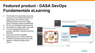 Featured product - DASA DevOps
Fundamentals eLearning
DEMO
● The DevOps Fundamentals eLearning
course is a core building block for any
organization who wants to adopt
DevOps practices and train a large
group of people quickly and effectively
● 24 hours of self-paced online learning
● Accessible on mobile, tablet, computer
● Fun and engaging learning, with
quizzes, exercises, interactive learning
elements
● Audio and narration available
depending on your choice of learning
● Created by DevOps experts who also
appear on videos throughout this
course
 
