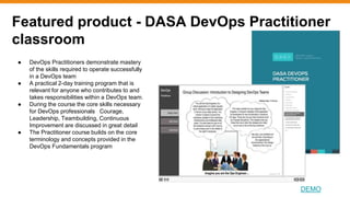 Featured product - DASA DevOps Practitioner
classroom
DEMO
● DevOps Practitioners demonstrate mastery
of the skills required to operate successfully
in a DevOps team
● A practical 2-day training program that is
relevant for anyone who contributes to and
takes responsibilities within a DevOps team.
● During the course the core skills necessary
for DevOps professionals Courage,
Leadership, Teambuilding, Continuous
Improvement are discussed in great detail
● The Practitioner course builds on the core
terminology and concepts provided in the
DevOps Fundamentals program
 