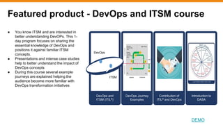 Featured product - DevOps and ITSM course
DEMO
● You know ITSM and are interested in
better understanding DevOPs. This 1-
day program focuses on sharing the
essential knowledge of DevOps and
positions it against familiar ITSM
concepts.
● Presentations and intense case studies
help to better understand the impact of
DevOps concepts
● During this course several example
journeys are explained helping the
audience become more familiar with
DevOps transformation initiatives
DevOps and
ITSM (ITIL®)
DevOps Journey
Examples
DevOps
ITSM
Contribution of
ITIL® and DevOps
Introduction to
DASA
 