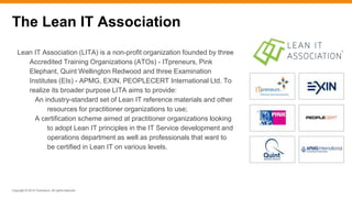 Copyright © 2015 ITpreneurs. All rights reserved.
The Lean IT Association
Lean IT Association (LITA) is a non-profit organization founded by three
Accredited Training Organizations (ATOs) - ITpreneurs, Pink
Elephant, Quint Wellington Redwood and three Examination
Institutes (EIs) - APMG, EXIN, PEOPLECERT International Ltd. To
realize its broader purpose LITA aims to provide:
An industry-standard set of Lean IT reference materials and other
resources for practitioner organizations to use;
A certification scheme aimed at practitioner organizations looking
to adopt Lean IT principles in the IT Service development and
operations department as well as professionals that want to
be certified in Lean IT on various levels.
 