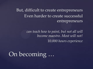 But, difficult to create entrepreneurs
      Even harder to create successful
                           entrepreneurs

       can teach how to paint, but not all will
              become maestro. Most will not!
                     10.000 hours experience


On becoming …
 