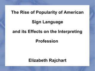 The Rise of Popularity of American 
Sign Language 
and its Effects on the Interpreting 
Profession 
Elizabeth Rajchart 
 