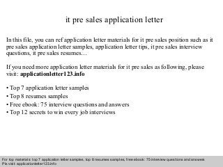 it pre sales application letter 
In this file, you can ref application letter materials for it pre sales position such as it 
pre sales application letter samples, application letter tips, it pre sales interview 
questions, it pre sales resumes… 
If you need more application letter materials for it pre sales as following, please 
visit: applicationletter123.info 
• Top 7 application letter samples 
• Top 8 resumes samples 
• Free ebook: 75 interview questions and answers 
• Top 12 secrets to win every job interviews 
For top materials: top 7 application letter samples, top 8 resumes samples, free ebook: 75 interview questions and answers 
Pls visit: applicationletter123.info 
Interview questions and answers – free download/ pdf and ppt file 
 