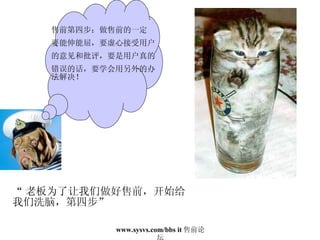 “ 老板为了让我们做好售前，开始给 我们洗脑，第四步” 售前第四步：做售前的一定 要能伸能屈，要虚心接受用户 的意见和批评，要是用户真的 错误的话，要学会用另外的办法解决！ 