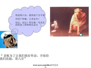 “ 老板为了让我们做好售前，开始给 我们洗脑，第六步” 售前第六步：做售前千万不要 对用户吹嘘，言多必失！ 切记，切记！所以做一个实在的售前工程师势在必行 