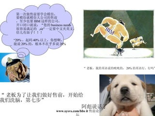 “ 老板为了让我们做好售前，开始给 我们洗脑，第七步” IBM “ 老板，我的英语说的咣咣的， 20% 的英语行、行吗” 阿彪说话了 第一次做售前要学会模仿， 要模仿就模仿大公司的售前 ，至少也要 IBM 这样的公司， 开口闭口就说：“您的 business needs  很容易满足的  ,sir” 一定要中文夹英文， 倍儿有面子！！！ “ 20% ，起码 40% 以上，你想啊， 能说 20% 的，根本不在乎多说 20% 