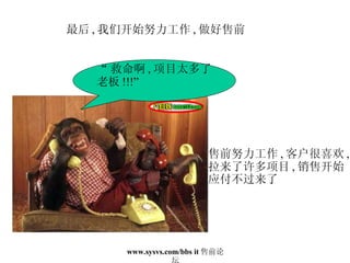 最后 , 我们开始努力工作 , 做好售前 “ 救命啊 , 项目太多了 老板 !!!” 售前努力工作 , 客户很喜欢 , 拉来了许多项目 , 销售开始 应付不过来了 