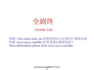 全剧终 THANK YOU 鸣谢 : One check tech., inc 旺财科技公司全体同仁倾情出演 鸣谢 :www.sysvs.com/bbs IT 售前论坛精彩创意 ! More information: please click www.sysvs.com/bbs 