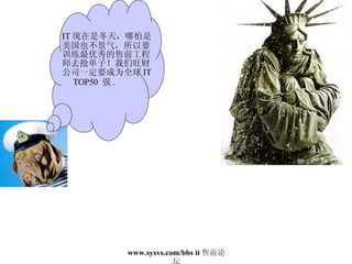 IT 现在是冬天，哪怕是美国也不景气，所以要训练最优秀的售前工程师去抢单子！我们旺财公司一定要成为全球 IT  TOP50  强 . 