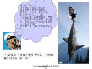 “ 老板为了让我们做好售前，开始给 我们洗脑，第二步” 想当年，我一个 人单枪匹马敲定一个大单， 我是既做售前又做销售啊 搞需求，写方案，客户关系， 投标全一个人上，只要 有心人，就一定能做售前，嘿嘿，当年的客户需求就是一条小鲤鱼，楞是我这个售前把需求做成了一条大鲨鱼！ 售前第二条：深层次挖掘需求。 