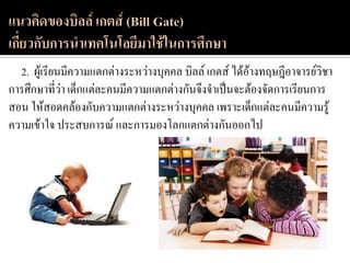 2. ผู้เรียนมีความแตกต่างระหว่างบุคคล บิลล์ เกตส์ ได้อ้างทฤษฎีอาจารย์วิชา
การศึกษาที่ว่า เด็กแต่ละคนมีความแตกต่างกันจึงจาเป็นจะต้องจัดการเรียนการ
สอน ให้สอดคล้องกับความแตกต่างระหว่างบุคคล เพราะเด็กแต่ละคนมีความรู้
ความเข้าใจ ประสบการณ์ และการมองโลกแตกต่างกันออกไป
 
