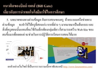 5. บทบาทของทางด่วนข้อมูล กับการสอนของครู ด้วยระบบเครือข่ายทาง
ด่วนข้อมูล จะทาให้ได้ครูที่สอนเก่ง จากที่ต่าง ๆ มากมายมาเป็นต้นแบบ และ
สิ่งที่ครูสอนนั้นแทนที่จะใช้กับเด็กเพียงกลุ่มเดียว ก็สามารถสร้าง Web Site ของ
ตนขึ้นมาเพื่อเผยแผ่ จะช่วยในการปฏิวัติการเรียนการสอนได้มาก




    ยกตัวอย่างเว็บไซต์ ที่เป็นการรวบรวมเนื้อหาพันธะเคมี http://www.krumontree.com/
 