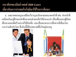 6. บทบาทของครูจะเปลี่ยนไป ครูจะมีหลายบทบาทหน้าที่ เช่น ทาหน้าที่
เหมือนกับครูฝึกของนักศึกษาคอยช่วยเหลือให้คาแนะนา เป็นเพื่อนของผู้เรียน
เป็นทางออกที่สร้างสรรค์ให้กับเด็ก และเป็นสะพานการสื่อสารที่เชื่อมโยง
ระหว่างเด็กกับโลก ซึ่งอันนี้ก็คือบทบาทที่ยิ่งใหญ่ของครู
 