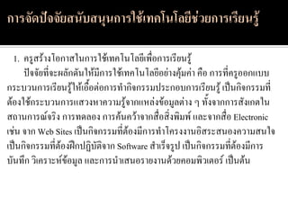 1. ครูสร้างโอกาสในการใช้เทคโนโลยีเพื่อการเรียนรู้
     ปัจจัยที่จะผลักดันให้มีการใช้เทคโนโลยีอย่างคุ้มค่า คือ การที่ครูออกแบบ
กระบวนการเรียนรู้ให้เอื้อต่อการทากิจกรรมประกอบการเรียนรู้ เป็นกิจกรรมที่
ต้องใช้กระบวนการแสวงหาความรู้จากแหล่งข้อมูลต่าง ๆ ทั้งจากการสังเกตใน
สถานการณ์จริง การทดลอง การค้นคว้าจากสื่อสิ่งพิมพ์ และจากสื่อ Electronic
เช่น จาก Web Sites เป็นกิจกรรมที่ต้องมีการทาโครงงานอิสระสนองความสนใจ
เป็นกิจกรรมที่ต้องฝึกปฏิบัติจาก Software สาเร็จรูป เป็นกิจกรรมที่ต้องมีการ
บันทึก วิเคราะห์ข้อมูล และการนาเสนอรายงานด้วยคอมพิวเตอร์ เป็นต้น
 