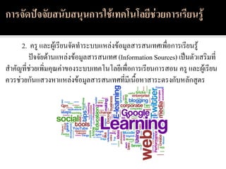 2. ครู และผู้เรียนจัดทาระบบแหล่งข้อมูลสารสนเทศเพื่อการเรียนรู้
        ปัจจัยด้านแหล่งข้อมูลสารสนเทศ (Information Sources) เป็นตัวเสริมที่
สาคัญที่ช่วยเพิ่มคุณค่าของระบบเทคโนโลยีเพื่อการเรียนการสอน ครู และผู้เรียน
ควรช่วยกันแสวงหาแหล่งข้อมูลสารสนเทศที่มีเนื้อหาสาระตรงกับหลักสูตร
 
