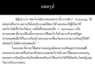 มีผู้กล่าวว่า “เทคโนโลยีสารสนเทศ IT นั้น การจัด T : Technology ไม่
ค่อยน่าเป็นห่วง เพราะถ้ามีงบประมาณก็จัดหาได้ และสอนให้ผู้เรียนใช้
เทคโนโลยีเป็นโดยไม่ยาก แต่สิ่งที่ขาดแคลนคือ I : Information หรือ
สารสนเทศ ที่น่าจะเป็นเนื้อหาของการใช้เทคโนโลยี เพราะถ้าขาดข้อมูล
สารสนเทศเพื่อใช้ในการเรียนรู้ และขาดการเชื่อมโยงกระบวนการเรียนรู้ให้เข้า
กับเทคโนโลยีสารสนเทศแล้ว ”
        ในอนาคต ก็น่าจะได้พบความสมบูรณ์ของระบบข้อมูลสารสนเทศที่
หลากหลาย ผนวกเป็นส่วนหนึ่งของระบบเทคโนโลยี และได้พบผลงานของครู
และผลการเรียนรู้ของนักเรียนที่แสดงถึงการใช้เทคโนโลยีให้เกิดประโยชน์สูงสุด
ในการเรียนการสอน
 