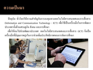 ปัจจุบัน ทั่วโลกให้ความสาคัญกับการลงทุนทางเทคโนโลยีสารสนเทศและการสื่อสาร
(Information and Communication Technology : ICT) เพื่อใช้เป็นเครื่องมือในการพัฒนา
ประเทศ ทั้งด้านเศรษฐกิจ สังคม และการศึกษา
   เพื่อให้คนไปช่วยพัฒนาประเทศ เทคโนโลยีสารสนเทศและการสื่อสาร (ICT) จึงเป็น
เครื่องมือที่มีคุณภาพสูงในการช่วยเพิ่มประสิทธิภาพของการจัดการศึกษา
 