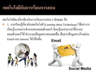 เทคโนโลยีจะเกี่ยวข้องกับการเรียนการสอน 3 ลักษณะ คือ
 1. การเรียนรู้เกี่ยวกับเทคโนโลยี (Learning about Technology) ได้แก่ การ
   เรียนรู้ระบบการทางานของคอมพิวเตอร์ เรียนรู้จนสามารถใช้ระบบ
   คอมพิวเตอร์ได้ ทาระบบข้อมูลสารสนเทศเป็น สื่อสารข้อมูลทางไกลผ่าน
   Email และ Internet ได้ เป็นต้น
 
