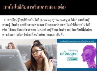 2. การเรียนรู้โดยใช้เทคโนโลยี (Learning by Technology) ได้แก่ การเรียนรู้
ความรู้ ใหม่ ๆ และฝึกความสามารถ ทักษะบางประการ โดยใช้สื่อเทคโนโลยี
เช่น ใช้คอมพิวเตอร์ช่วยสอน (CAI) เรียนรู้ทักษะใหม่ ๆ ทางโทรทัศน์ที่ส่งผ่าน
ดาวเทียม การค้นคว้าเรื่องที่สนใจผ่าน Internet เป็นต้น
 