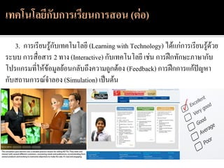 3. การเรียนรู้กับเทคโนโลยี (Learning with Technology) ได้แก่การเรียนรู้ด้วย
ระบบ การสื่อสาร 2 ทาง (Interactive) กับเทคโนโลยี เช่น การฝึกทักษะภาษากับ
โปรแกรมที่ให้ข้อมูลย้อนกลับถึงความถูกต้อง (Feedback) การฝึกการแก้ปัญหา
กับสถานการณ์จาลอง (Simulation) เป็นต้น
 
