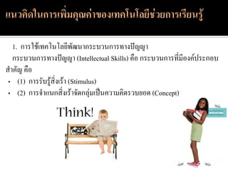1. การใช้เทคโนโลยีพัฒนากระบวนการทางปัญญา
  กระบวนการทางปัญญา (Intellectual Skills) คือ กระบวนการที่มีองค์ประกอบ
สาคัญ คือ
 • (1) การรับรู้สิ่งเร้า (Stimulus)
 • (2) การจาแนกสิ่งเร้าจัดกลุ่มเป็นความคิดรวบยอด (Concept)
 