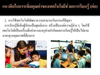 2. การใช้เทคโนโลยีพัฒนาความสามารถในการแก้ปัญหา
  การเรียนรู้ที่เน้นผู้เรียนเป็นศูนย์กลาง สร้างเป็นองค์ความรู้ต่าง ๆ โดยใช้
เทคโนโลยีเป็นเครื่องมือช่วย และครูช่วยกากับผลการเรียนรู้ให้เป็นไปตาม
มาตรฐานคุณภาพที่ต้องการ
 