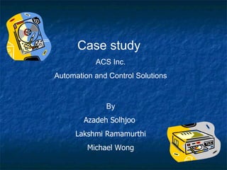 Case study  ACS Inc. Automation and Control Solutions By Azadeh Solhjoo  Lakshmi Ramamurthi Michael Wong  