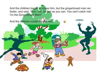 And the children began to chase him, but the gingerbread man ran faster, and said, “Run, run, as fast as you can. You can’t catch me! I’m the Gingerbread Man!” And the children couldn’t catch him. 
