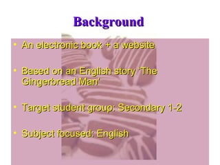 Background  An electronic book + a website Based on an English story ‘The Gingerbread Man’ Target student group: Secondary 1-2 Subject focused: English 
