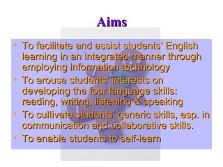 Aims To facilitate and assist students’ English learning in an integrated manner through employing information technology To arouse students’ interests on developing the four language skills: reading, writing, listening & speaking To cultivate students’ generic skills, esp. in communication and collaborative skills. To enable students to self-learn 