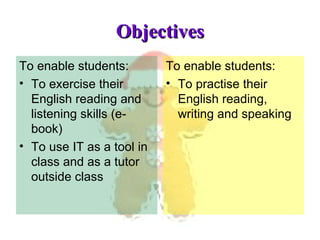 Objectives To enable students: To exercise their English reading and listening skills (e-book) To use IT as a tool in class and as a tutor outside class To enable students: To practise their English reading, writing and speaking 