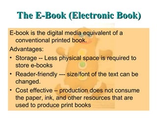 The E-Book (Electronic Book) E-book is the digital media equivalent of a conventional printed book. Advantages: Storage -- Less physical space is required to store e-books  Reader-friendly --- size/font of the text can be changed. Cost effective – production does not consume the paper, ink, and other resources that are used to produce print books 