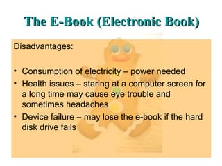 The E-Book (Electronic Book) Disadvantages: Consumption of electricity – power needed Health issues – staring at a computer screen for a long time may cause eye trouble and sometimes headaches Device failure – may lose the e-book if the hard disk drive fails 