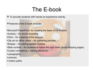 The E-book To provide students with hands-on-experience activity. Features of the E-book includes: Microsoft PowerPoint- for creating the base of the E-book Audicity – for sound recording  Paint – for cropping of the pictures Clip art on office online – for gathering pictures Shapes – for adding speech bubbles Slide number – for students to follow the right order (avoid skipping pages) Custom animations – Adding effects to:  paragraphs  pictures  motion paths  