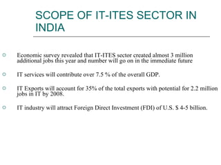 SCOPE OF IT-ITES SECTOR IN INDIA Economic survey revealed that IT-ITES sector created almost 3 million additional jobs this year and number will go on in the immediate future IT services will contribute over 7.5 % of the overall GDP.  IT Exports will account for 35% of the total exports with potential for 2.2 million jobs in IT by 2008.  IT industry will attract Foreign Direct Investment (FDI) of U.S. $ 4-5 billion.  