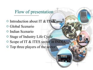 Flow of presentation Introduction about IT & ITES Global Scenario Indian Scenario Stage of Industry Life Cycle Scope of IT & ITES sector in INDIA Top three players of the sector 