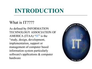 INTRODUCTION What is IT???? As defined by INFORMATION TECHNOLOGY ASSOCIATION OF AMERICA (ITAA) “ IT ” is the “study, design, development, implementation, support or management of computer based information system particularly software's applications & computer hardware  