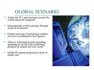 GLOBAL SCENARIO Today the IT’s advancement around the world cannot be imagined. Integrated the world economy through removal of barriers. Global sourcing of technology related services is estimated to have grown. There is estimated growth regarding spending on world wide technology products & related services sector. Global IT spends projected to grow at steady rate. 