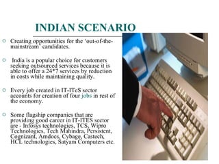 INDIAN SCENARIO Creating opportunities for the ‘out-of-the-mainstream’ candidates. India is a popular choice for customers seeking outsourced services because it is able to offer a 24*7 services by reduction in costs while maintaining quality. Every job created in IT-ITeS sector accounts for creation of four  jobs  in rest of the economy. Some flagship companies that are providing good career in IT-ITES sector are - Infosys technologies, TCS, Wipro Technologies, Tech Mahindra, Persistent, Cognizant, Amdocs, Cybage, Castech, HCL technologies, Satyam Computers etc. 