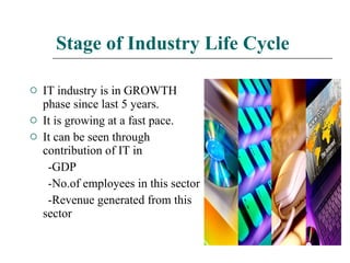 Stage of Industry Life Cycle IT industry is in GROWTH phase since last 5 years. It is growing at a fast pace. It can be seen through contribution of IT in -GDP -No.of employees in this sector -Revenue generated from this sector 