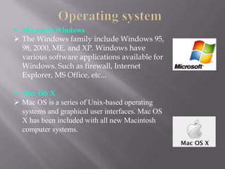  Microsoft Windows
 The Windows family include Windows 95,
  98, 2000, ME, and XP. Windows have
  various software applications available for
  Windows. Such as firewall, Internet
  Explorer, MS Office, etc...

 Mac OS X
 Mac OS is a series of Unix-based operating
  systems and graphical user interfaces. Mac OS
  X has been included with all new Macintosh
  computer systems.
 