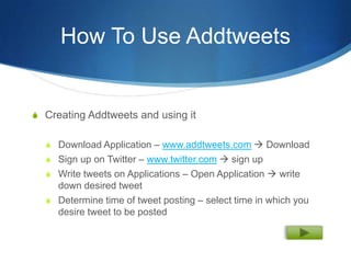 How To Use Addtweets


S Creating Addtweets and using it


  S Download Application – www.addtweets.com  Download
  S Sign up on Twitter – www.twitter.com  sign up
  S Write tweets on Applications – Open Application  write
    down desired tweet
  S Determine time of tweet posting – select time in which you
    desire tweet to be posted
 