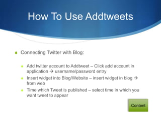 How To Use Addtweets


S Connecting Twitter with Blog:


  S Add twitter account to Addtweet – Click add account in
    application  username/password entry
  S Insert widget into Blog/Website – insert widget in blog 
    from web
  S Time which Tweet is published – select time in which you
    want tweet to appear
 