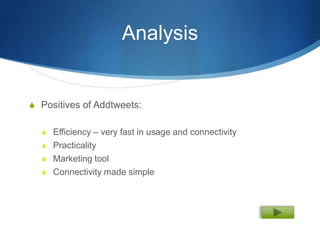 Analysis


S Positives of Addtweets:


  S Efficiency – very fast in usage and connectivity
  S Practicality
  S Marketing tool
  S Connectivity made simple
 