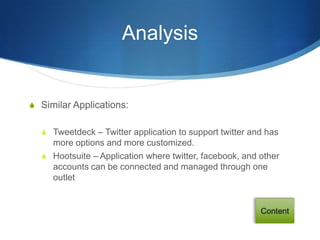 Analysis


S Similar Applications:


  S Tweetdeck – Twitter application to support twitter and has
    more options and more customized.
  S Hootsuite – Application where twitter, facebook, and other
    accounts can be connected and managed through one
    outlet
 