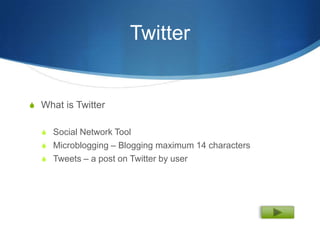 Twitter


S What is Twitter


  S Social Network Tool
  S Microblogging – Blogging maximum 14 characters
  S Tweets – a post on Twitter by user
 