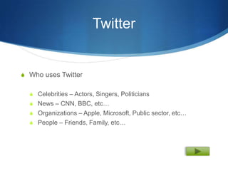 Twitter


S Who uses Twitter


  S Celebrities – Actors, Singers, Politicians
  S News – CNN, BBC, etc…
  S Organizations – Apple, Microsoft, Public sector, etc…
  S People – Friends, Family, etc…
 