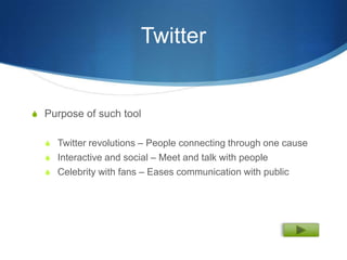 Twitter


S Purpose of such tool


  S Twitter revolutions – People connecting through one cause
  S Interactive and social – Meet and talk with people
  S Celebrity with fans – Eases communication with public
 